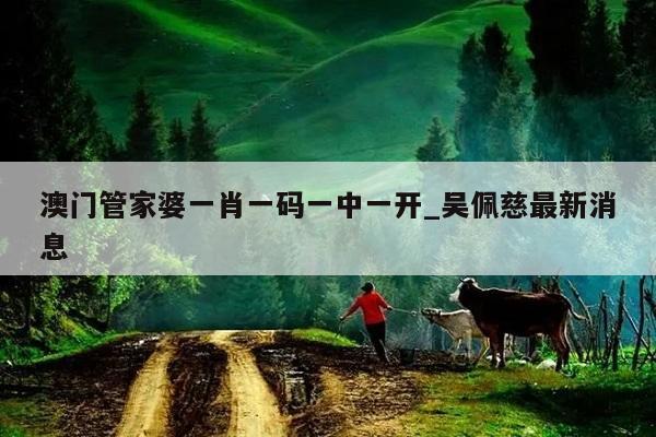 澳门管家婆一肖一码一中一开_吴佩慈最新消息