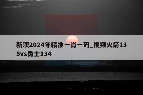 新澳2024年精准一肖一码_视频火箭135vs勇士134