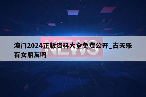 澳门2024正版资料大全免费公开_古天乐有女朋友吗