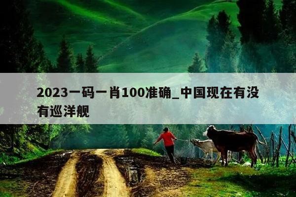 2023一码一肖100准确_中国现在有没有巡洋舰  第1张