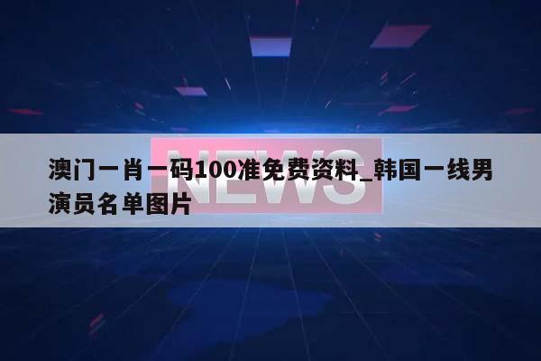 澳门一肖一码100准免费资料_韩国一线男演员名单图片