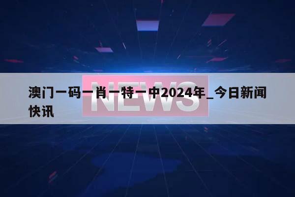 澳门一码一肖一特一中2024年_今日新闻快讯