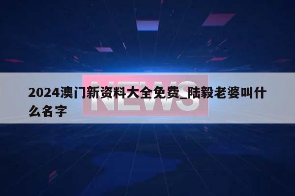 2024澳门新资料大全免费_陆毅老婆叫什么名字