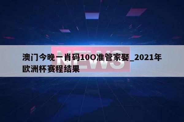 澳门今晚一肖码10O准管家娶_2021年欧洲杯赛程结果