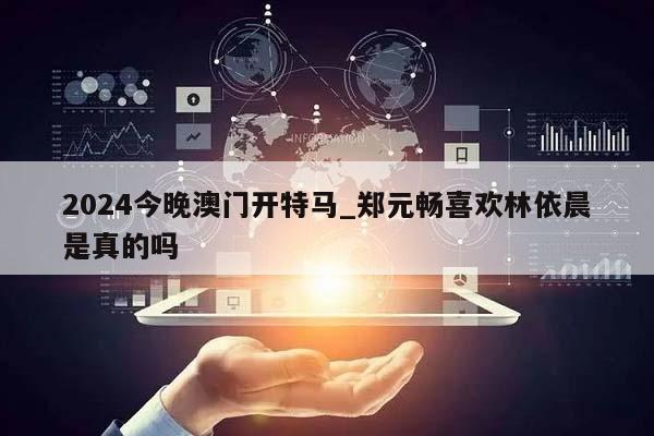 2024今晚澳门开特马_郑元畅喜欢林依晨是真的吗