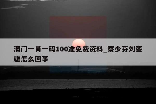 澳门一肖一码100准免费资料_蔡少芬刘銮雄怎么回事