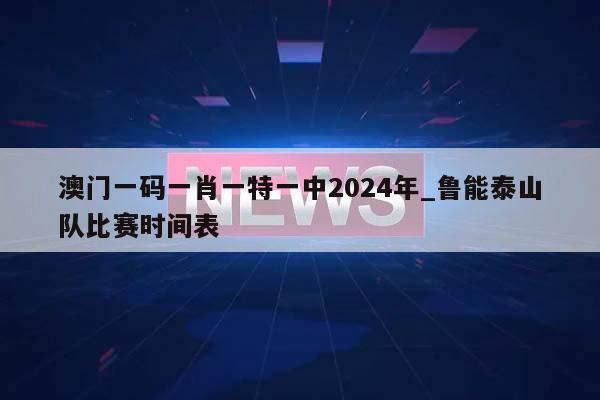 澳门一码一肖一特一中2024年_鲁能泰山队比赛时间表