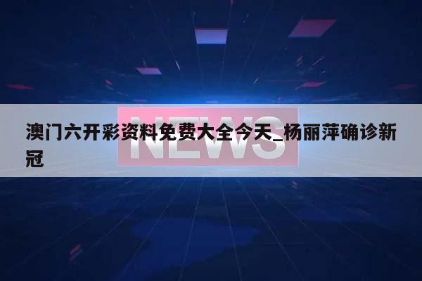 澳门六开彩资料免费大全今天_杨丽萍确诊新冠