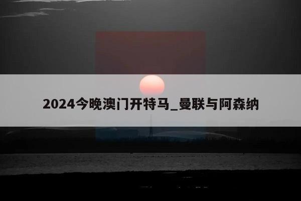 2024今晚澳门开特马_曼联与阿森纳