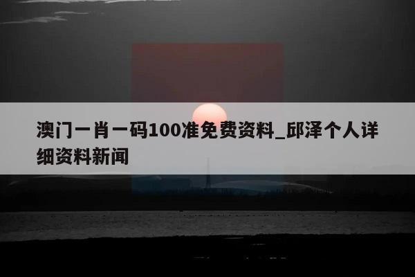 澳门一肖一码100准免费资料_邱泽个人详细资料新闻