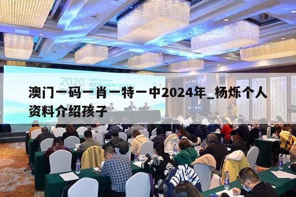 澳门一码一肖一特一中2024年_杨烁个人资料介绍孩子