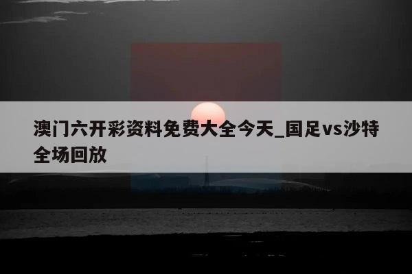 澳门六开彩资料免费大全今天_国足vs沙特全场回放