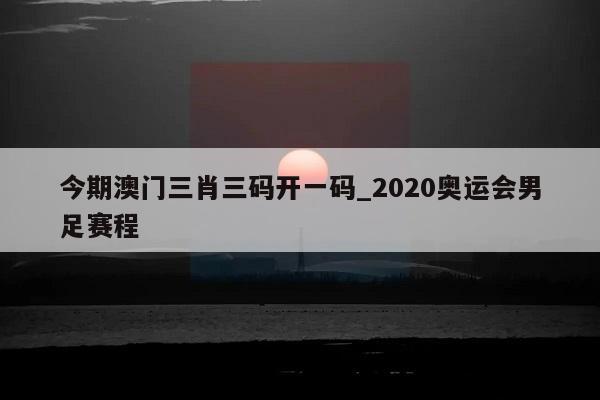 今期澳门三肖三码开一码_2020奥运会男足赛程