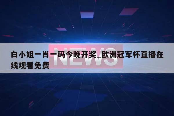 白小姐一肖一码今晚开奖_欧洲冠军杯直播在线观看免费