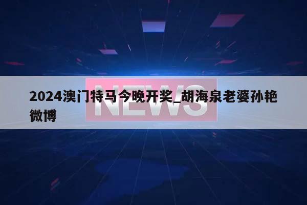 2024澳门特马今晚开奖_胡海泉老婆孙艳微博