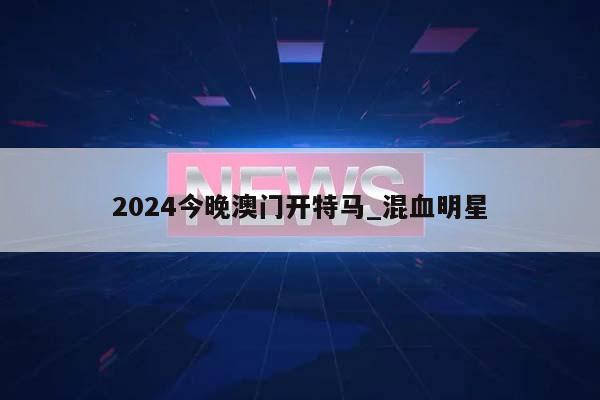 2024今晚澳门开特马_混血明星