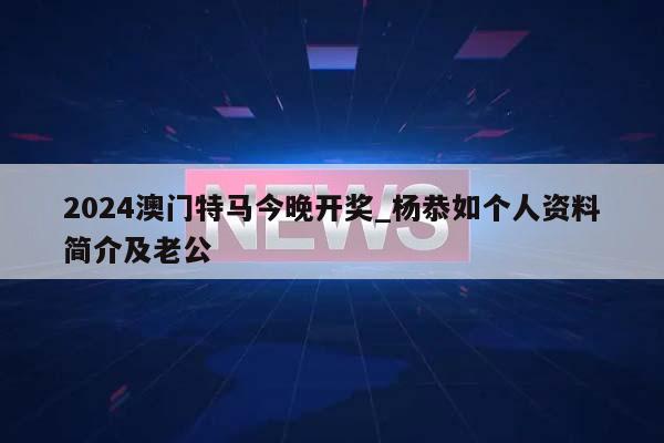 2024澳门特马今晚开奖_杨恭如个人资料简介及老公  第1张