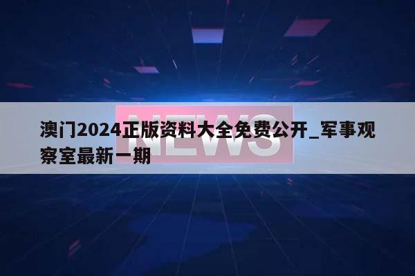 澳门2024正版资料大全免费公开_军事观察室最新一期