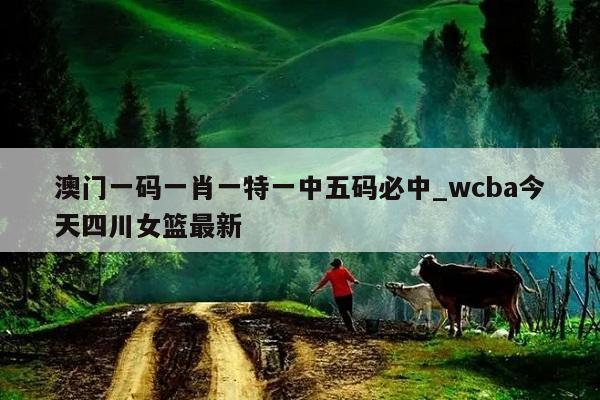 澳门一码一肖一特一中五码必中_wcba今天四川女篮最新