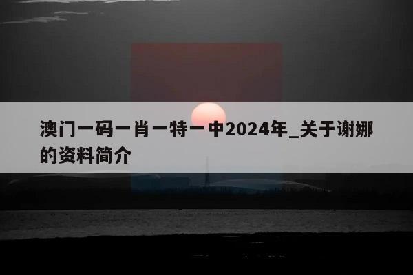 澳门一码一肖一特一中2024年_关于谢娜的资料简介