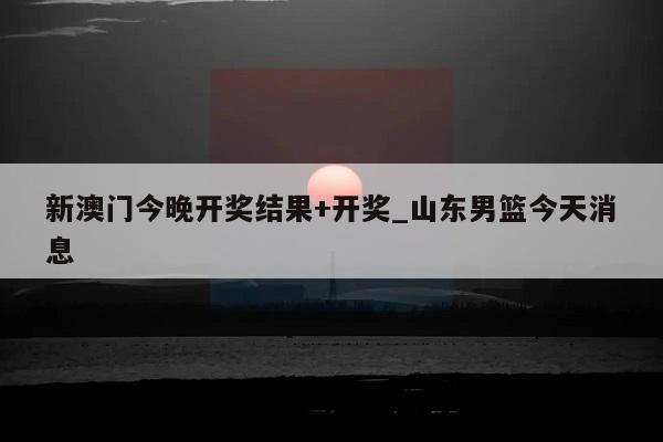 新澳门今晚开奖结果+开奖_山东男篮今天消息