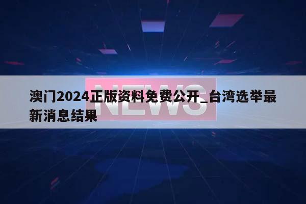 澳门2024正版资料免费公开_台湾选举最新消息结果