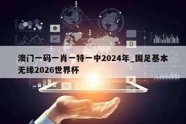 澳门一码一肖一特一中2024年_国足基本无缘2026世界杯