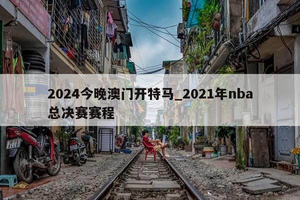 2024今晚澳门开特马_2021年nba总决赛赛程