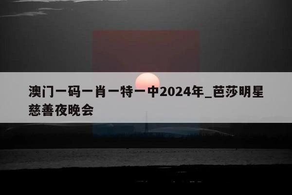 澳门一码一肖一特一中2024年_芭莎明星慈善夜晚会