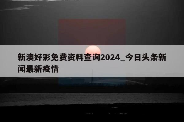 新澳好彩免费资料查询2024_今日头条新闻最新疫情