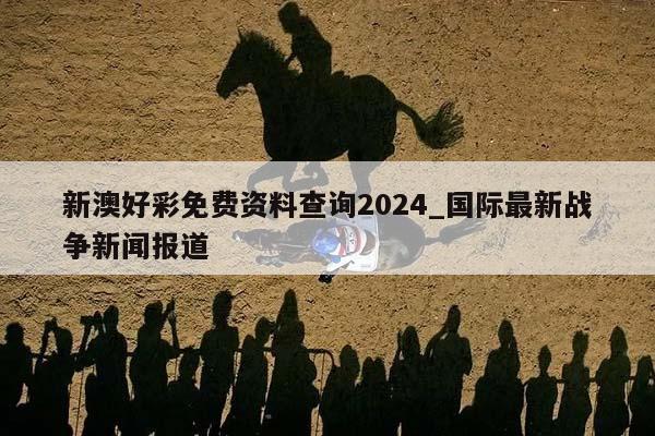 新澳好彩免费资料查询2024_国际最新战争新闻报道