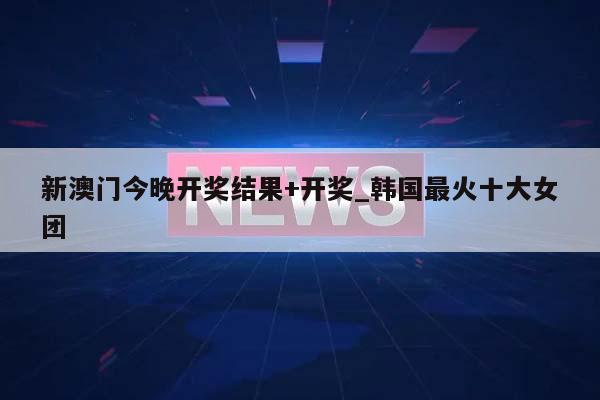 新澳门今晚开奖结果+开奖_韩国最火十大女团