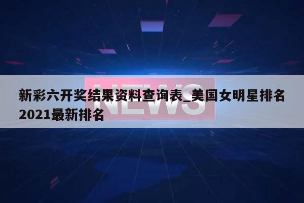 新彩六开奖结果资料查询表_美国女明星排名2021最新排名