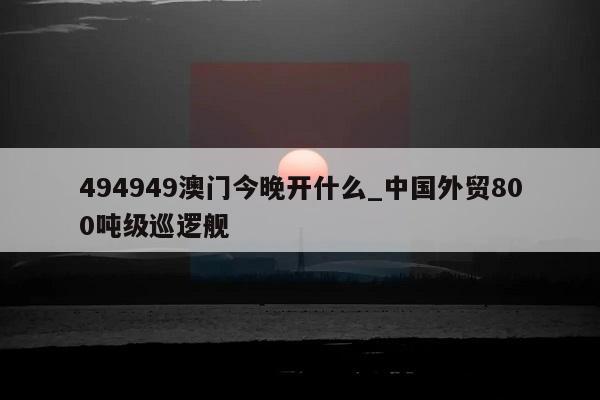 494949澳门今晚开什么_中国外贸800吨级巡逻舰