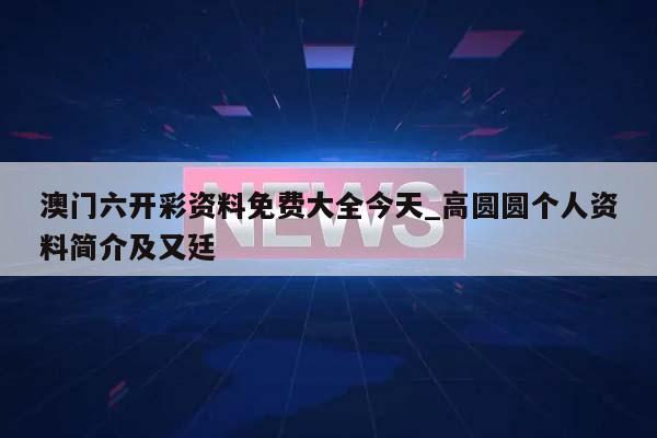 澳门六开彩资料免费大全今天_高圆圆个人资料简介及又廷