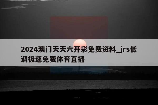 2024澳门天天六开彩免费资料_jrs低调极速免费体育直播