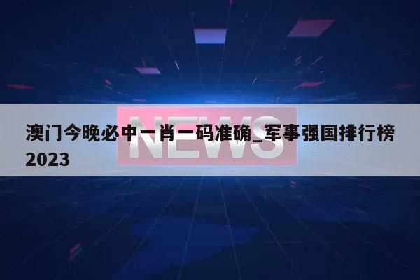 澳门今晚必中一肖一码准确_军事强国排行榜2023