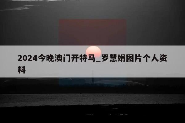 2024今晚澳门开特马_罗慧娟图片个人资料  第1张