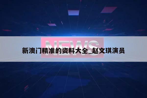 新澳门精准的资料大全_赵文琪演员