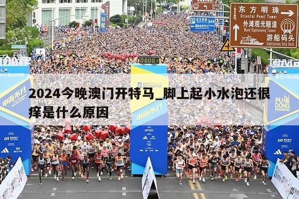 2024今晚澳门开特马_脚上起小水泡还很痒是什么原因