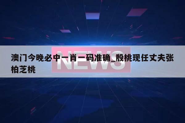 澳门今晚必中一肖一码准确_殷桃现任丈夫张柏芝桃