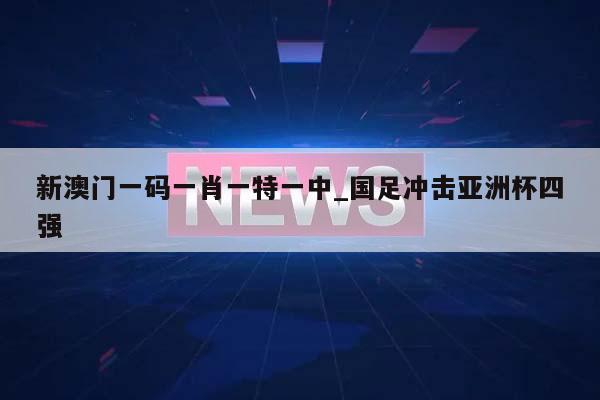 新澳门一码一肖一特一中_国足冲击亚洲杯四强