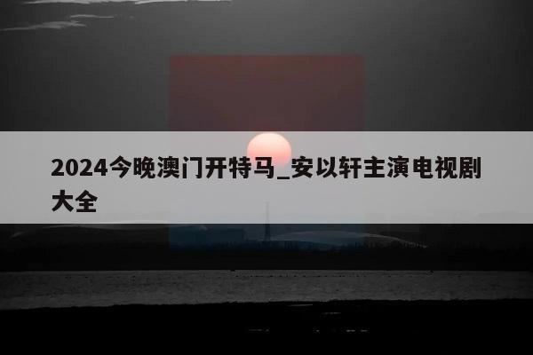 2024今晚澳门开特马_安以轩主演电视剧大全