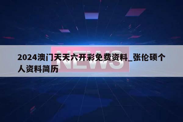 2024澳门天天六开彩免费资料_张伦硕个人资料简历