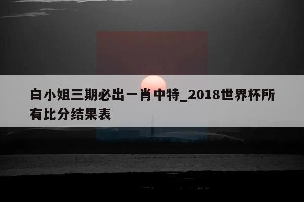 白小姐三期必出一肖中特_2018世界杯所有比分结果表