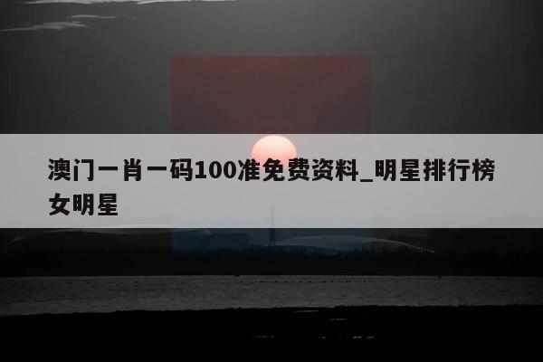 澳门一肖一码100准免费资料_明星排行榜女明星