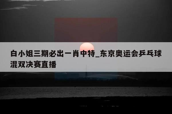 白小姐三期必出一肖中特_东京奥运会乒乓球混双决赛直播