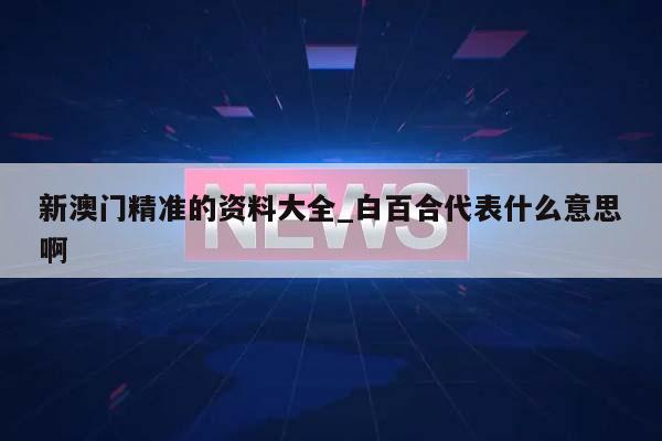 新澳门精准的资料大全_白百合代表什么意思啊