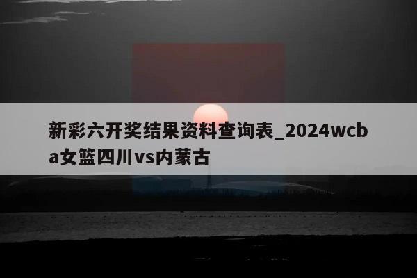 新彩六开奖结果资料查询表_2024wcba女篮四川vs内蒙古