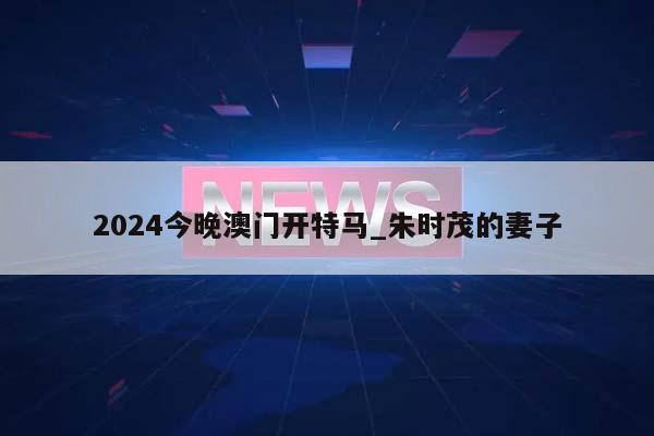 2024今晚澳门开特马_朱时茂的妻子